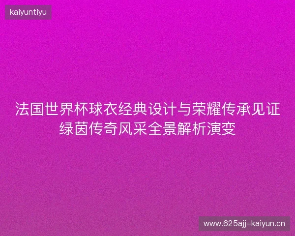 法国世界杯球衣经典设计与荣耀传承见证绿茵传奇风采全景解析演变 法国世界杯球衣经典设计与荣耀传承见证绿茵传奇风采全景解析演变